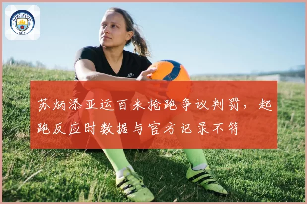 苏炳添亚运百米抢跑争议判罚，起跑反应时数据与官方记录不符