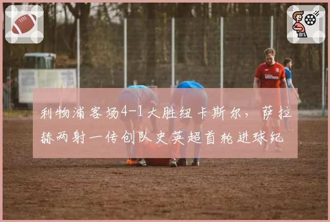 利物浦客场4-1大胜纽卡斯尔，萨拉赫两射一传创队史英超首轮进球纪录