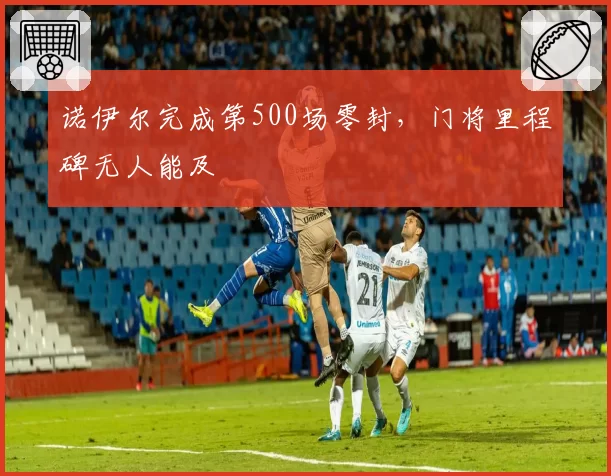 诺伊尔完成第500场零封，门将里程碑无人能及