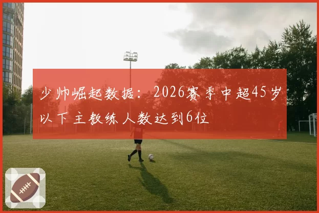 少帅崛起数据：2026赛季中超45岁以下主教练人数达到6位