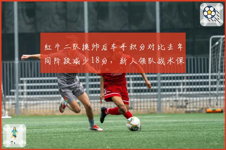 红牛二队换帅后车手积分对比去年同阶段减少18分,新人领队战术保守