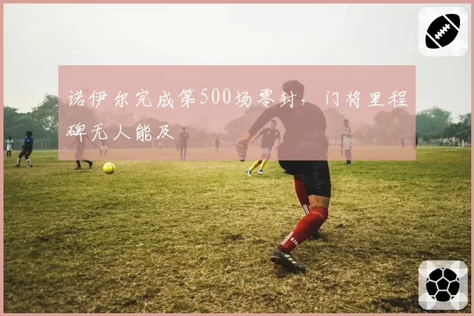 诺伊尔完成第500场零封，门将里程碑无人能及