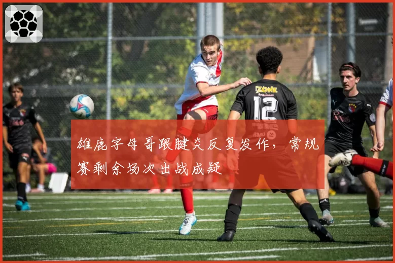 雄鹿字母哥跟腱炎反复发作,常规赛剩余场次出战成疑