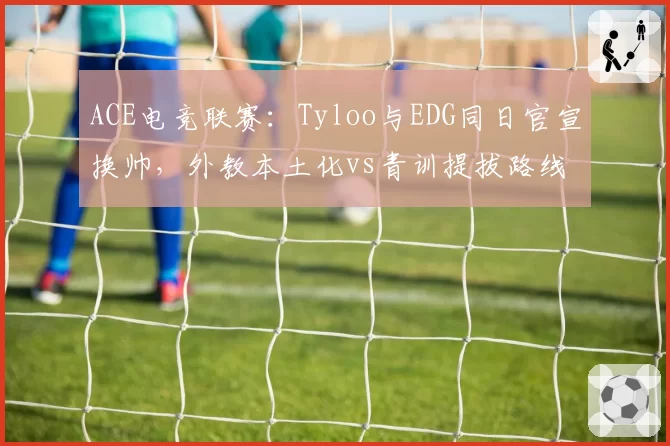 ACE电竞联赛：Tyloo与EDG同日官宣换帅，外教本土化vs青训提拔路线对比