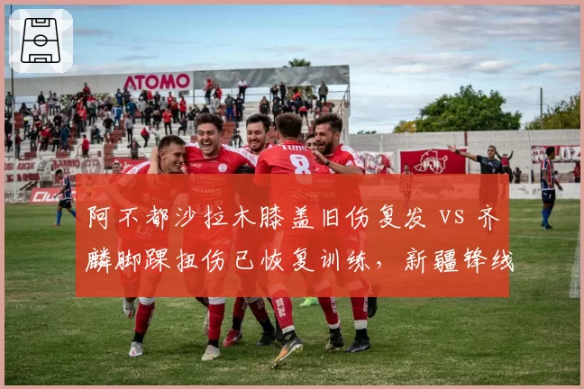 阿不都沙拉木膝盖旧伤复发 vs 齐麟脚踝扭伤已恢复训练,新疆锋线伤病情况对比触目