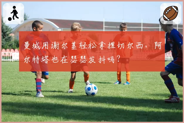 曼城用谢尔基轻松拿捏切尔西，阿尔特塔也在瑟瑟发抖吗？