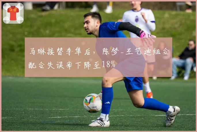 马琳接替李隼后,陈梦_王艺迪组合配合失误率下降至18%
