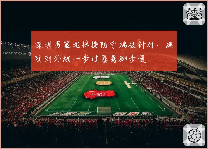 深圳男篮沈梓捷防守端被针对,换防到外线一步过暴露脚步慢