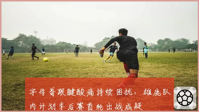 字母哥跟腱酸痛持续困扰，雄鹿队内计划季后赛首轮出战成疑