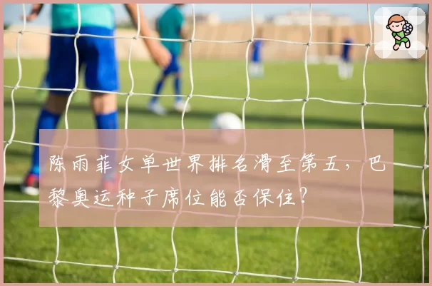 陈雨菲女单世界排名滑至第五，巴黎奥运种子席位能否保住？