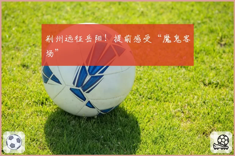 荆州远征岳阳!提前感受“魔鬼客场”