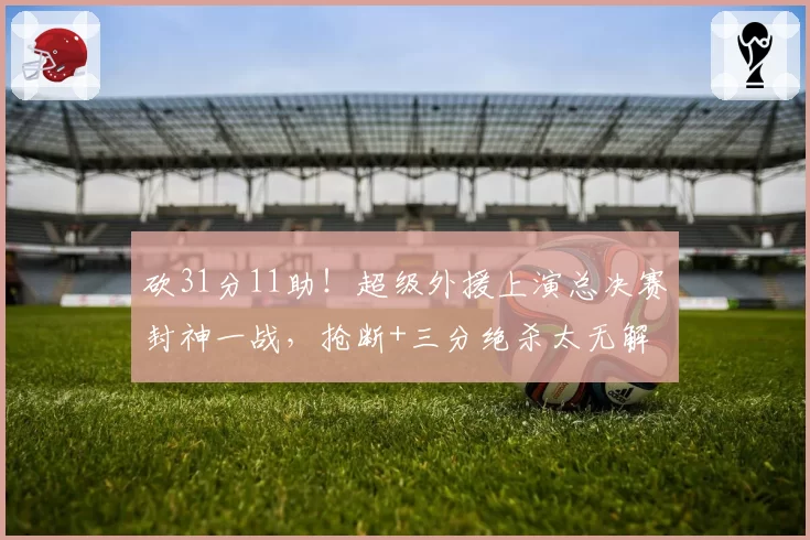 砍31分11助！超级外援上演总决赛封神一战，抢断+三分绝杀太无解