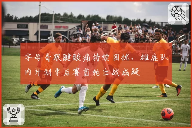 字母哥跟腱酸痛持续困扰，雄鹿队内计划季后赛首轮出战成疑
