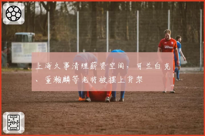 上海久事清理薪资空间，可兰白克、董瀚麟等老将被摆上货架