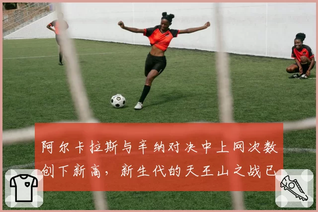 阿尔卡拉斯与辛纳对决中上网次数创下新高，新生代的天王山之战已进入“短兵相接”时代？