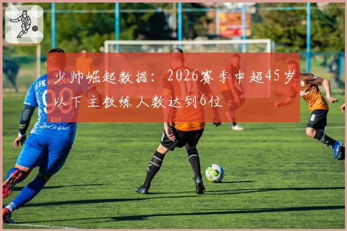 少帅崛起数据：2026赛季中超45岁以下主教练人数达到6位