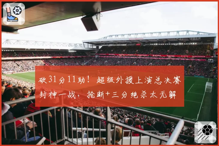 砍31分11助！超级外援上演总决赛封神一战，抢断+三分绝杀太无解