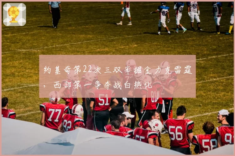 约基奇第22次三双率掘金力克雷霆，西部第一争夺战白热化