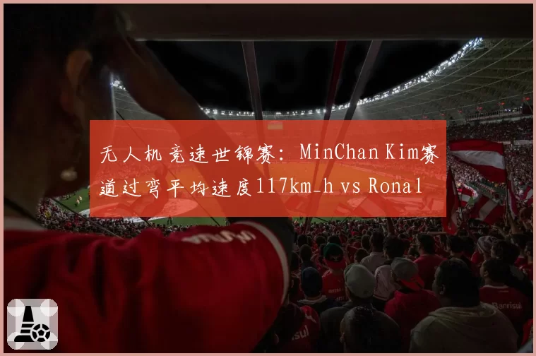 无人机竞速世锦赛：MinChan Kim赛道过弯平均速度117km_h vs Ronaldo90，极速与稳定性博弈
