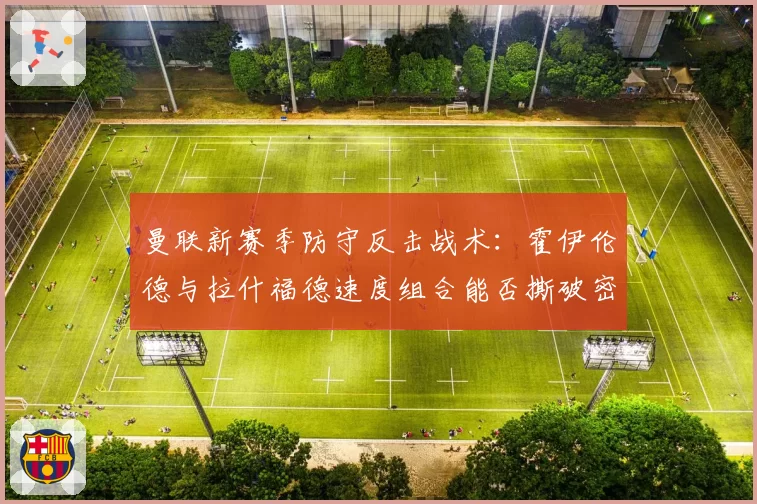 曼联新赛季防守反击战术:霍伊伦德与拉什福德速度组合能否撕破密集防线