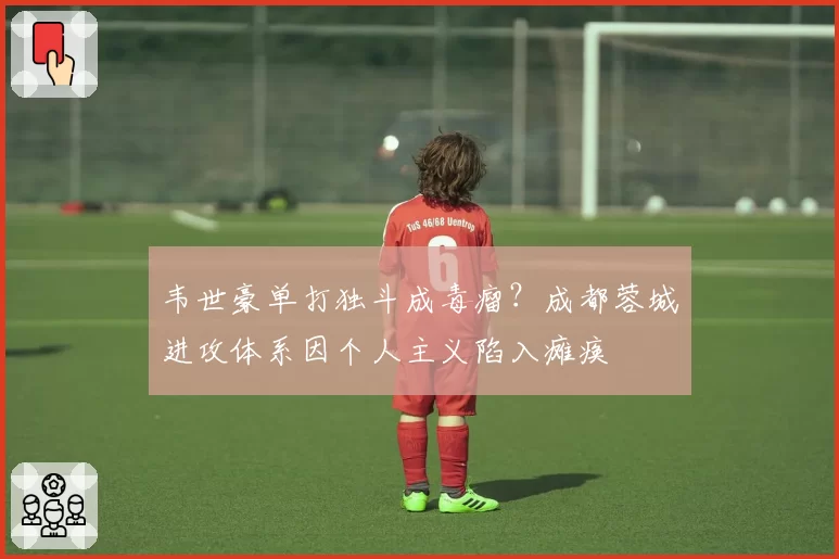 韦世豪单打独斗成毒瘤？成都蓉城进攻体系因个人主义陷入瘫痪