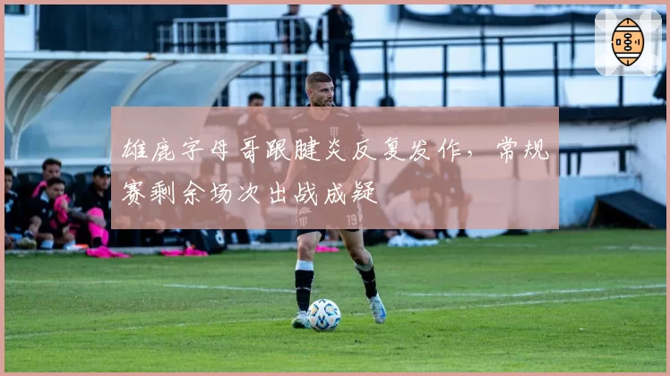 雄鹿字母哥跟腱炎反复发作,常规赛剩余场次出战成疑