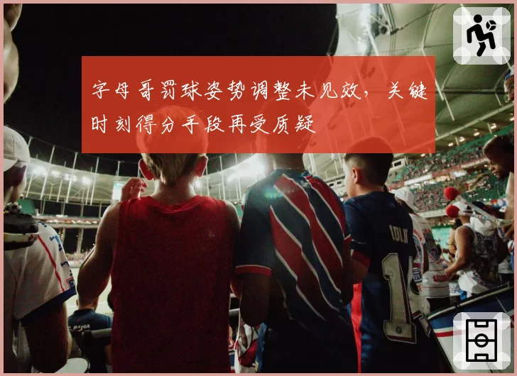 字母哥罚球姿势调整未见效,关键时刻得分手段再受质疑