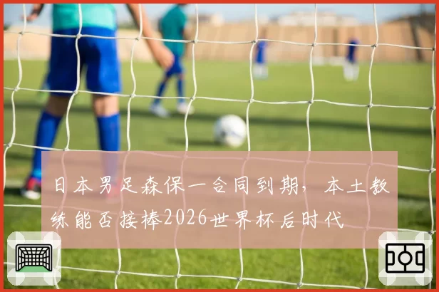 日本男足森保一合同到期，本土教练能否接棒2026世界杯后时代