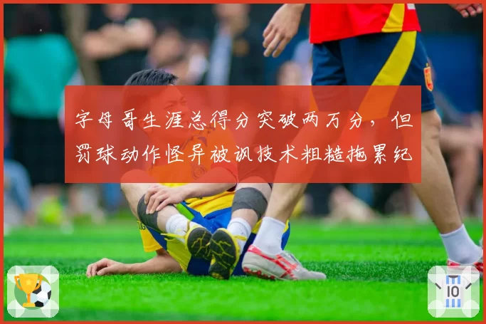 字母哥生涯总得分突破两万分,但罚球动作怪异被讽技术粗糙拖累纪录