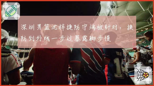 深圳男篮沈梓捷防守端被针对,换防到外线一步过暴露脚步慢