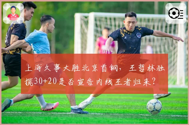 上海久事大胜北京首钢，王哲林独揽30+20是否宣告内线王者归来？