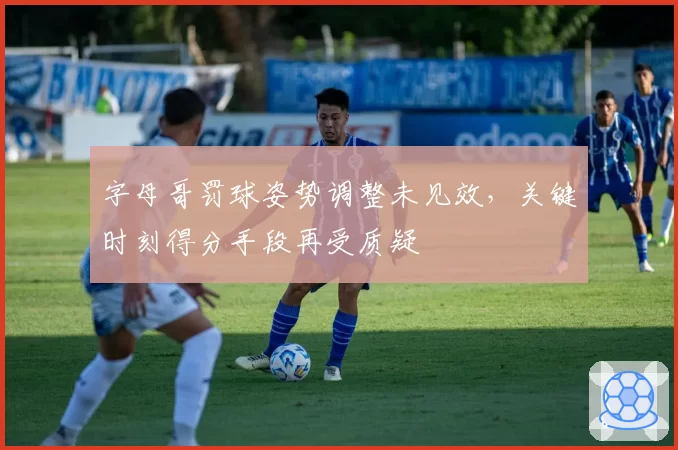 字母哥罚球姿势调整未见效,关键时刻得分手段再受质疑