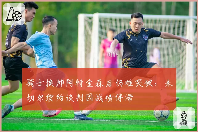 骑士换帅阿特金森后仍难突破，米切尔续约谈判因战绩停滞