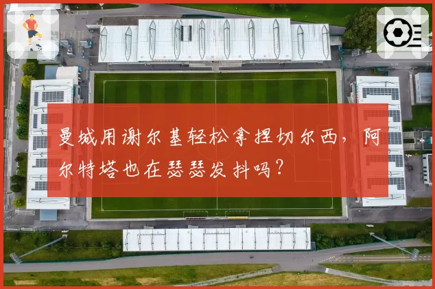 曼城用谢尔基轻松拿捏切尔西,阿尔特塔也在瑟瑟发抖吗?