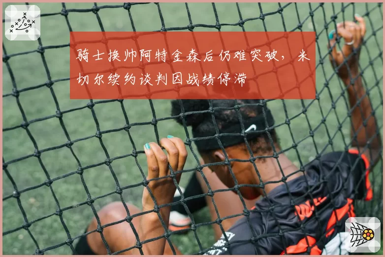 骑士换帅阿特金森后仍难突破，米切尔续约谈判因战绩停滞