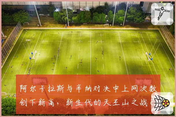 阿尔卡拉斯与辛纳对决中上网次数创下新高，新生代的天王山之战已进入“短兵相接”时代？