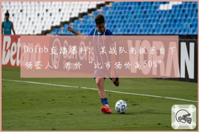 Doinb直播爆料：某战队老板亲自下场签人，开价“比市场价高50%”