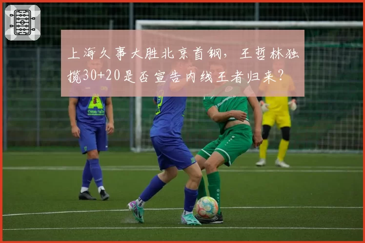 上海久事大胜北京首钢，王哲林独揽30+20是否宣告内线王者归来？