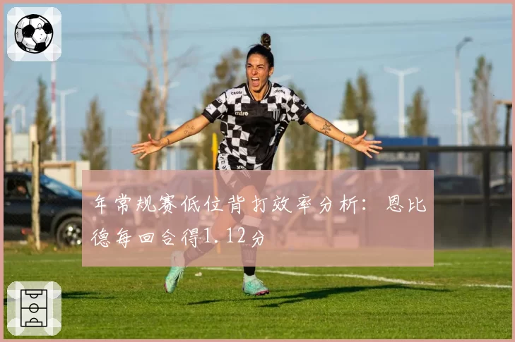 年常规赛低位背打效率分析：恩比德每回合得1.12分
