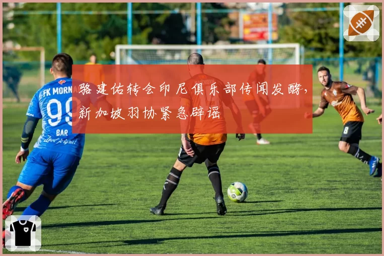 骆建佑转会印尼俱乐部传闻发酵，新加坡羽协紧急辟谣