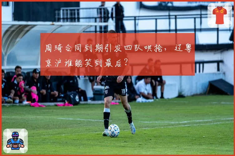 周琦合同到期引发四队哄抢，辽粤京沪谁能笑到最后？