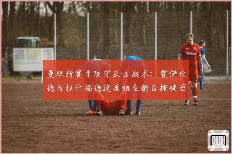曼联新赛季防守反击战术:霍伊伦德与拉什福德速度组合能否撕破密集防线