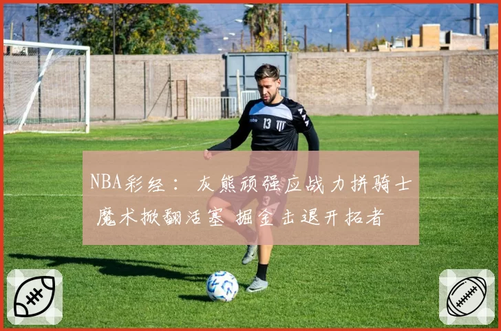NBA彩经 :灰熊顽强应战力拼骑士 魔术掀翻活塞 掘金击退开拓者