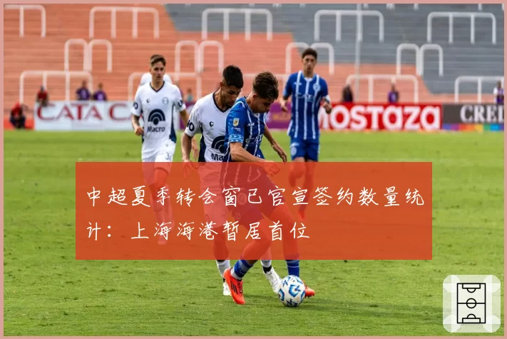 中超夏季转会窗已官宣签约数量统计：上海海港暂居首位