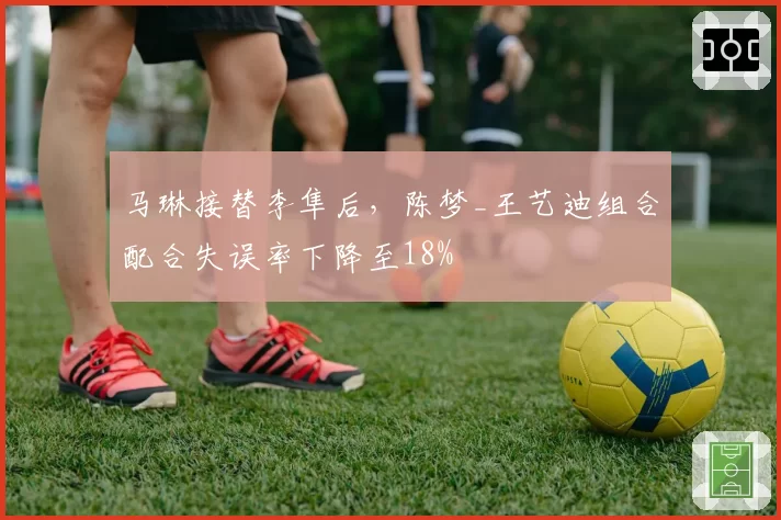 马琳接替李隼后,陈梦_王艺迪组合配合失误率下降至18%
