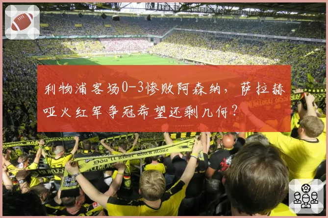 利物浦客场0-3惨败阿森纳,萨拉赫哑火红军争冠希望还剩几何?