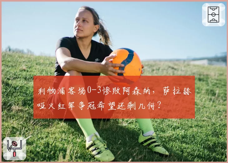 利物浦客场0-3惨败阿森纳,萨拉赫哑火红军争冠希望还剩几何?
