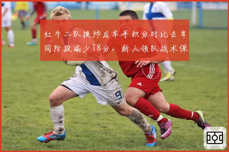 红牛二队换帅后车手积分对比去年同阶段减少18分,新人领队战术保守