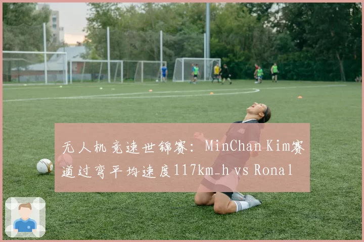 无人机竞速世锦赛:MinChan Kim赛道过弯平均速度117km_h vs Ronaldo90,极速与稳定性博弈