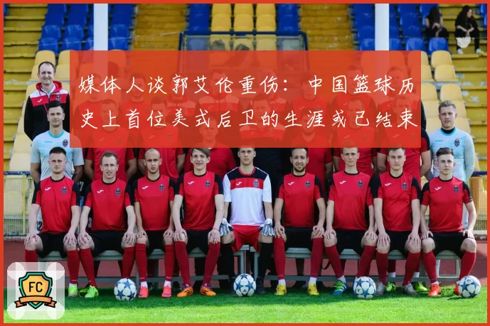媒体人谈郭艾伦重伤：中国篮球历史上首位美式后卫的生涯或已结束